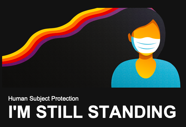 A black rectangle and on the left is an illustrated image of a person wearing a face mask . There's a rainbow-type design behind her with yellow, orange, red, and purple. At the bottom, white text reads "Human Subject Protection: I'm Still Standing"