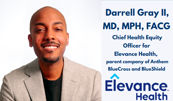 Headshot of Darrell Gray, II, MD, MPH, FACG with this name, credentials, and title to the right. He's a young Black man smiling at the camera with a bald head, thin mustache and goatee. He's wearing a beige linen blazer and a black tshirt. His title is Chief Health Equity Officer for Elevance Health, parent company of Anthem BlueCross and BlueShield.